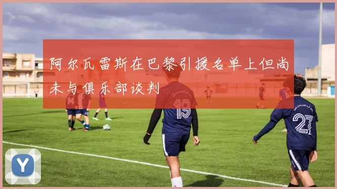 阿尔瓦雷斯在巴黎引援名单上但尚未与俱乐部谈判