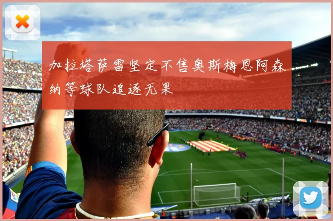 加拉塔萨雷坚定不售奥斯梅恩阿森纳等球队追逐无果