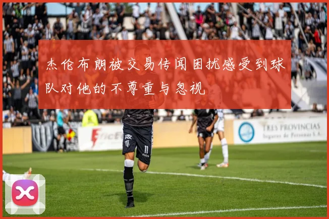 杰伦布朗被交易传闻困扰感受到球队对他的不尊重与忽视
