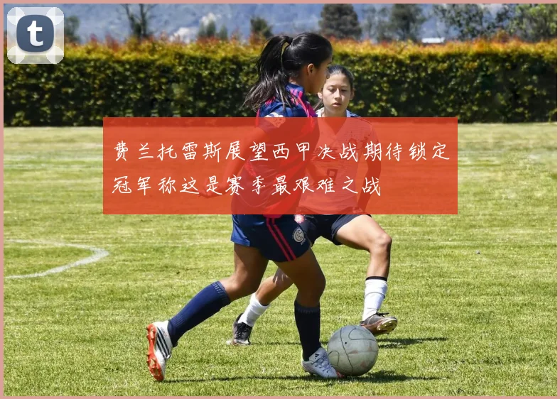 费兰托雷斯展望西甲决战期待锁定冠军称这是赛季最艰难之战