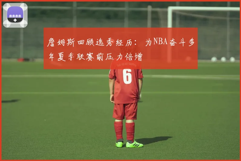 詹姆斯回顾选秀经历：为NBA奋斗多年夏季联赛前压力倍增