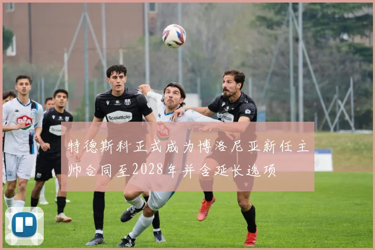 特德斯科正式成为博洛尼亚新任主帅合同至2028年并含延长选项