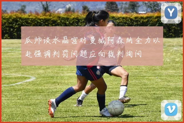 瓜帅谈水晶宫对曼城阿森纳全力以赴强调判罚问题应向裁判询问