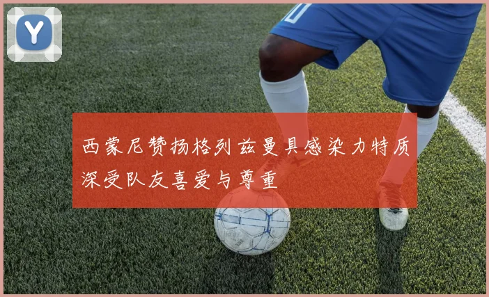 西蒙尼赞扬格列兹曼具感染力特质深受队友喜爱与尊重