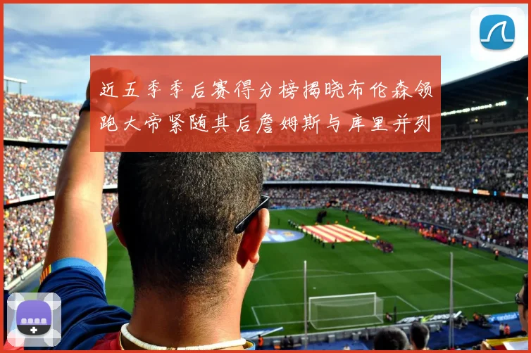 近五季季后赛得分榜揭晓布伦森领跑大帝紧随其后詹姆斯与库里并列第四