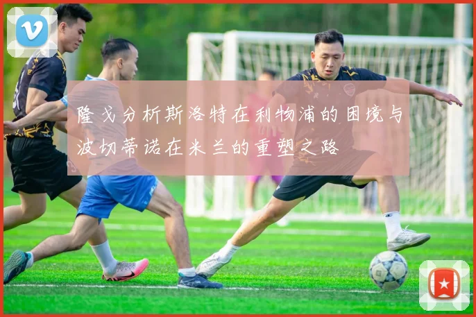 隆戈分析斯洛特在利物浦的困境与波切蒂诺在米兰的重塑之路