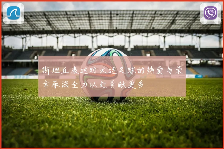 斯坦丘表达对大连足球的热爱与荣幸承诺全力以赴贡献更多