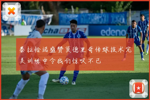 泰拉恰诺盛赞莫德里奇传球技术完美训练中令我们惊叹不已