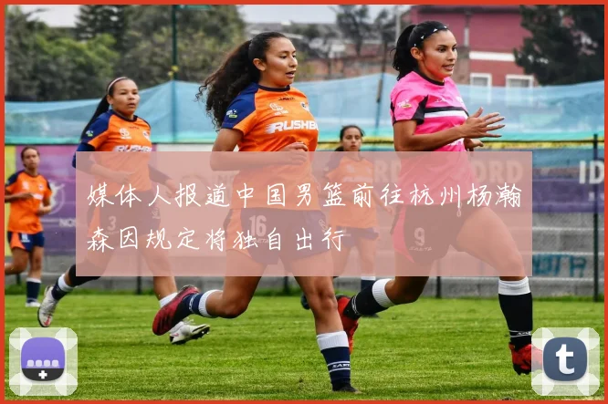 媒体人报道中国男篮前往杭州杨瀚森因规定将独自出行