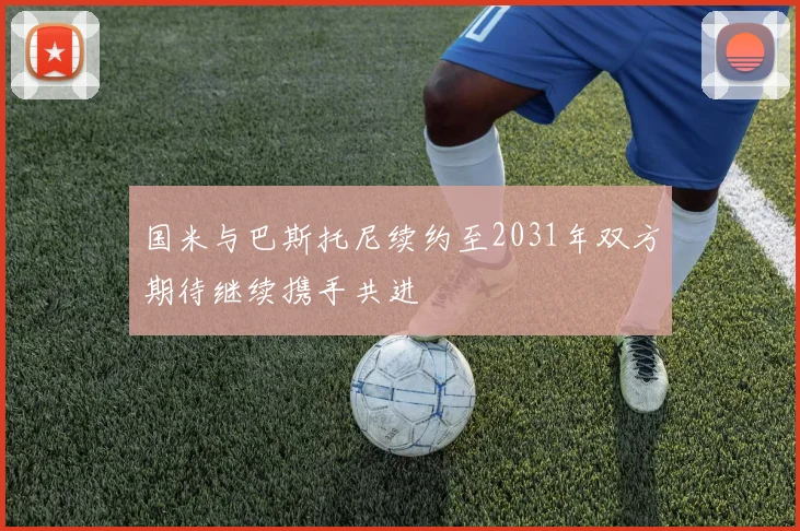国米与巴斯托尼续约至2031年双方期待继续携手共进