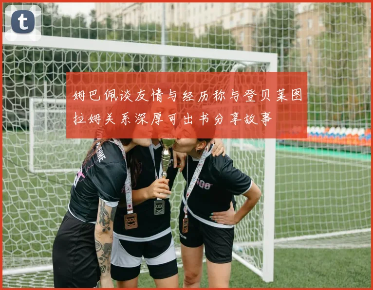 姆巴佩谈友情与经历称与登贝莱图拉姆关系深厚可出书分享故事