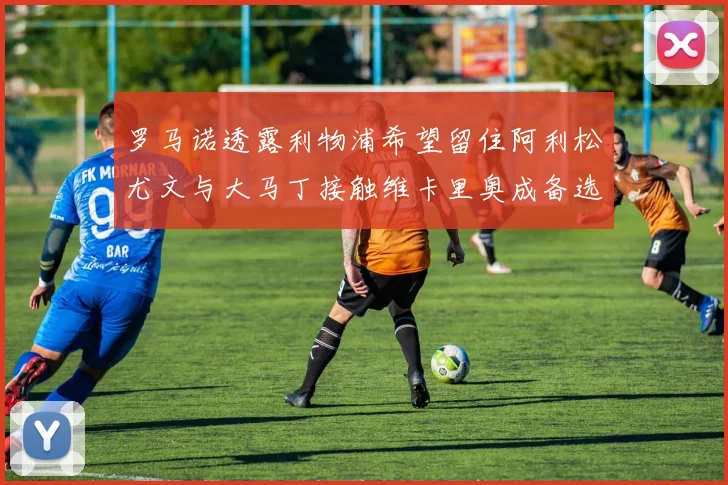 罗马诺透露利物浦希望留住阿利松尤文与大马丁接触维卡里奥成备选